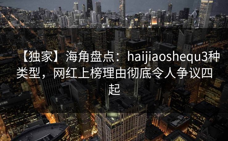 【独家】海角盘点：haijiaoshequ3种类型，网红上榜理由彻底令人争议四起