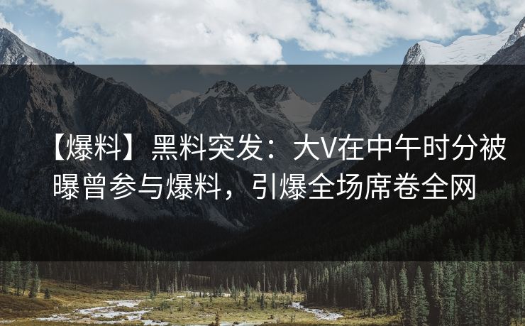 【爆料】黑料突发：大V在中午时分被曝曾参与爆料，引爆全场席卷全网