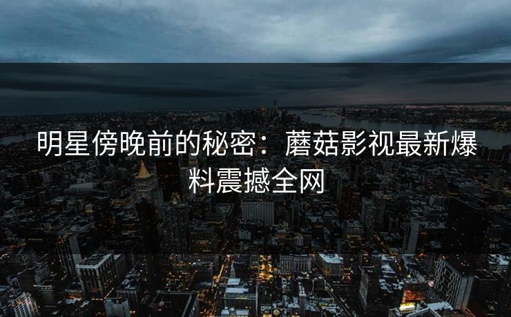 明星傍晚前的秘密：蘑菇影视最新爆料震撼全网
