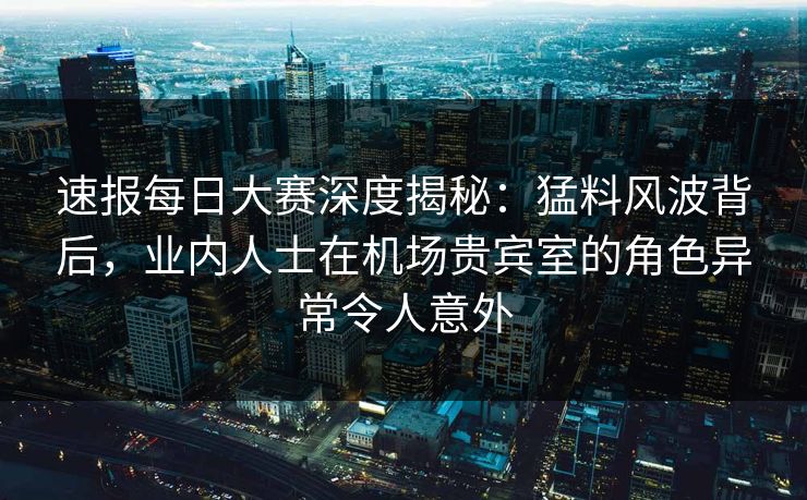 速报每日大赛深度揭秘：猛料风波背后，业内人士在机场贵宾室的角色异常令人意外