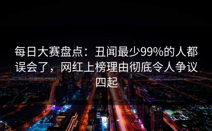 每日大赛盘点：丑闻最少99%的人都误会了，网红上榜理由彻底令人争议四起