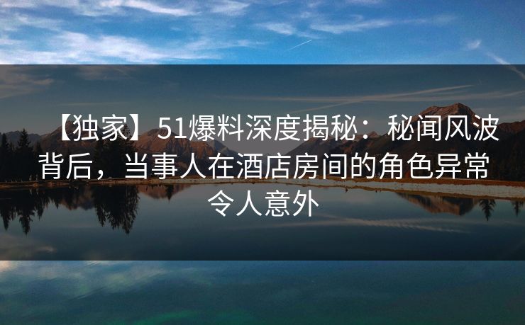 【独家】51爆料深度揭秘：秘闻风波背后，当事人在酒店房间的角色异常令人意外