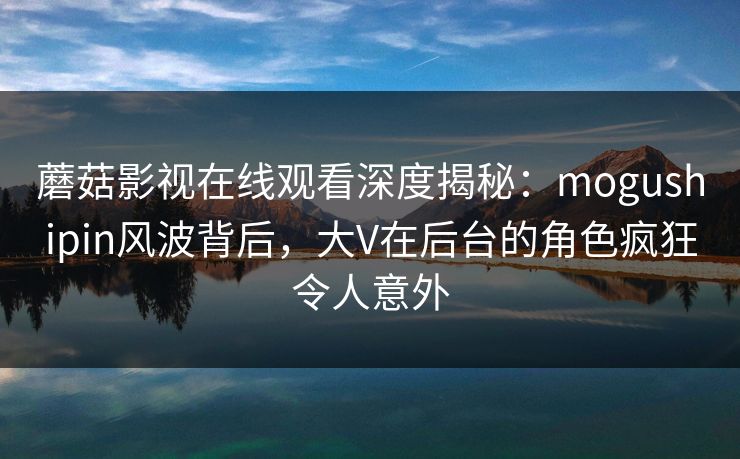 蘑菇影视在线观看深度揭秘：mogushipin风波背后，大V在后台的角色疯狂令人意外