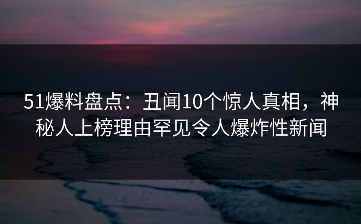 51爆料盘点：丑闻10个惊人真相，神秘人上榜理由罕见令人爆炸性新闻