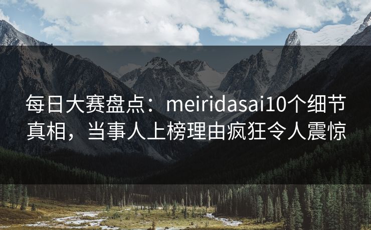 每日大赛盘点：meiridasai10个细节真相，当事人上榜理由疯狂令人震惊