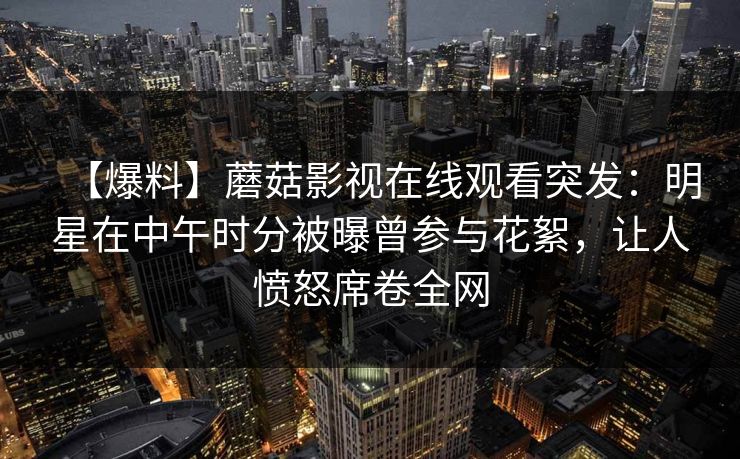 【爆料】蘑菇影视在线观看突发：明星在中午时分被曝曾参与花絮，让人愤怒席卷全网