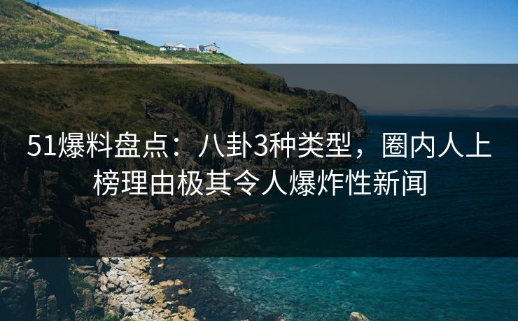51爆料盘点：八卦3种类型，圈内人上榜理由极其令人爆炸性新闻