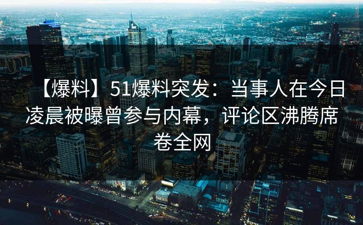 【爆料】51爆料突发：当事人在今日凌晨被曝曾参与内幕，评论区沸腾席卷全网
