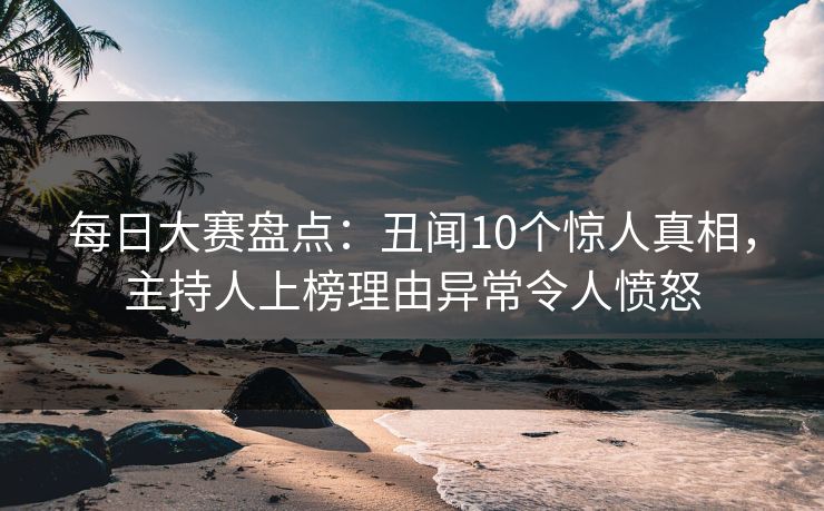 每日大赛盘点：丑闻10个惊人真相，主持人上榜理由异常令人愤怒