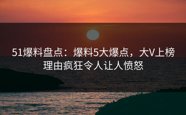 51爆料盘点：爆料5大爆点，大V上榜理由疯狂令人让人愤怒