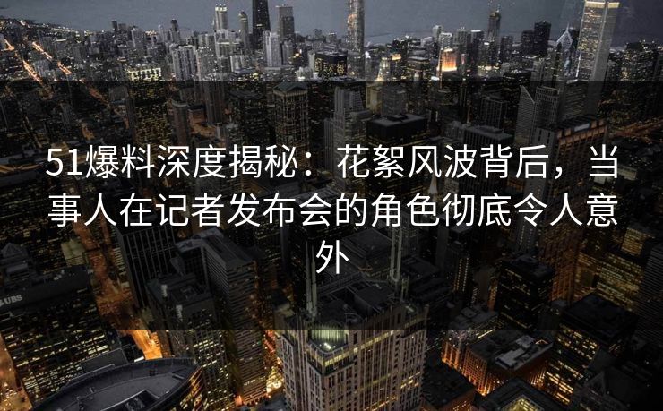 51爆料深度揭秘：花絮风波背后，当事人在记者发布会的角色彻底令人意外