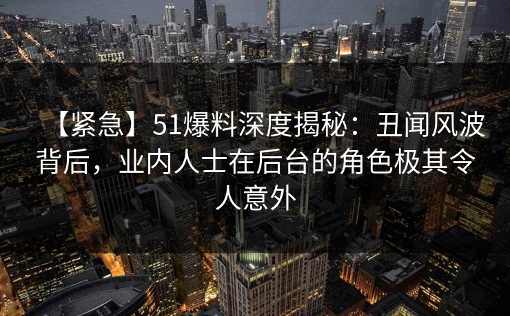 【紧急】51爆料深度揭秘：丑闻风波背后，业内人士在后台的角色极其令人意外