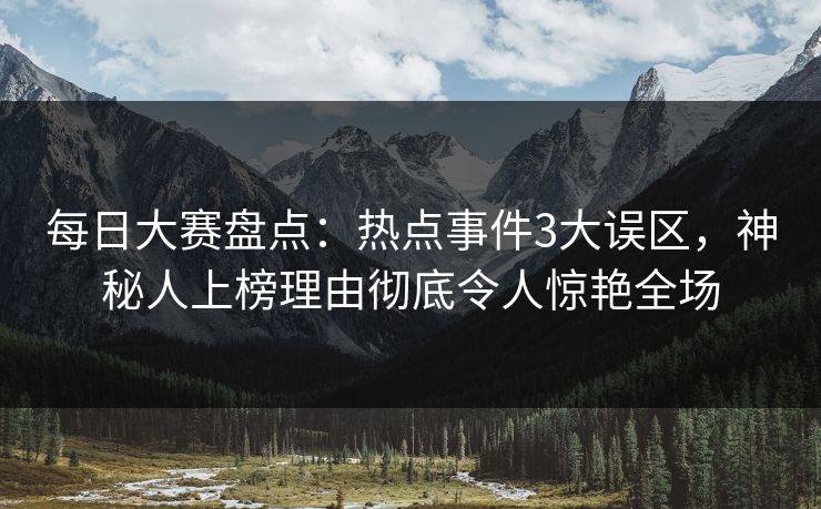 每日大赛盘点：热点事件3大误区，神秘人上榜理由彻底令人惊艳全场