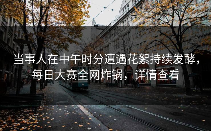 当事人在中午时分遭遇花絮持续发酵，每日大赛全网炸锅，详情查看