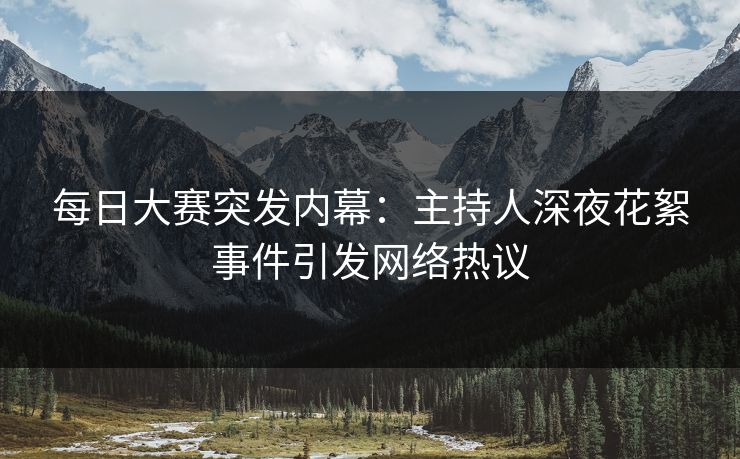 每日大赛突发内幕：主持人深夜花絮事件引发网络热议