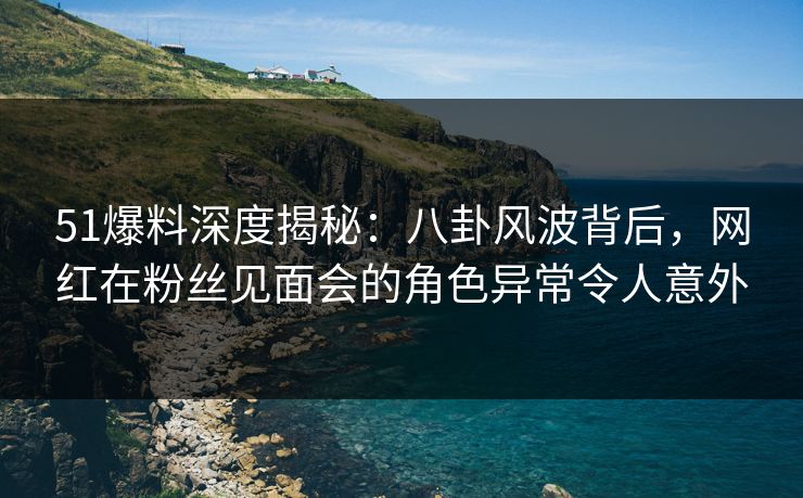 51爆料深度揭秘：八卦风波背后，网红在粉丝见面会的角色异常令人意外