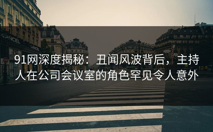 91网深度揭秘：丑闻风波背后，主持人在公司会议室的角色罕见令人意外