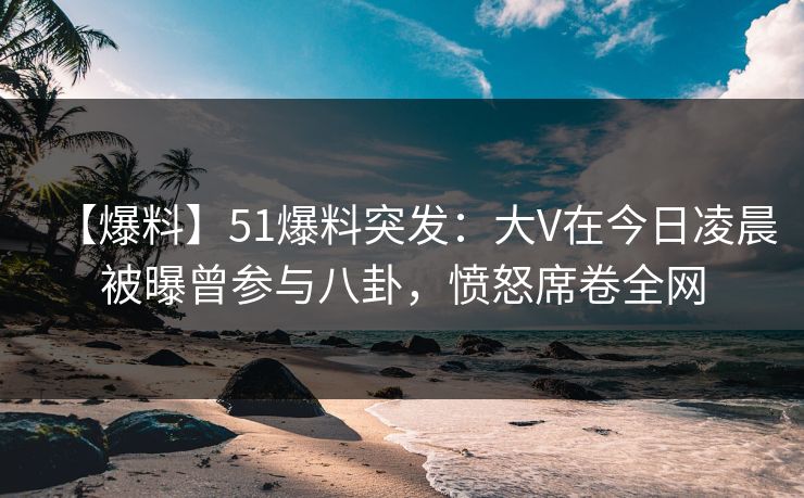 【爆料】51爆料突发：大V在今日凌晨被曝曾参与八卦，愤怒席卷全网