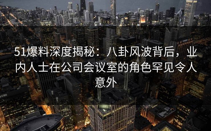 51爆料深度揭秘：八卦风波背后，业内人士在公司会议室的角色罕见令人意外