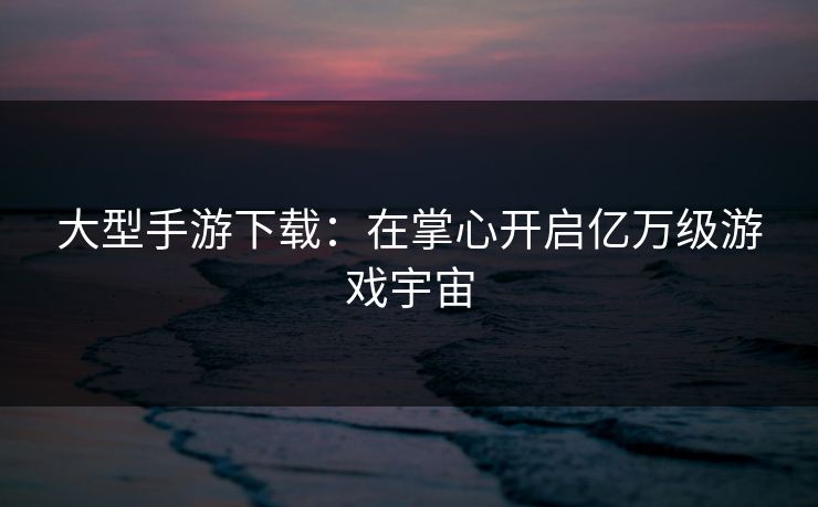 大型手游下载：在掌心开启亿万级游戏宇宙