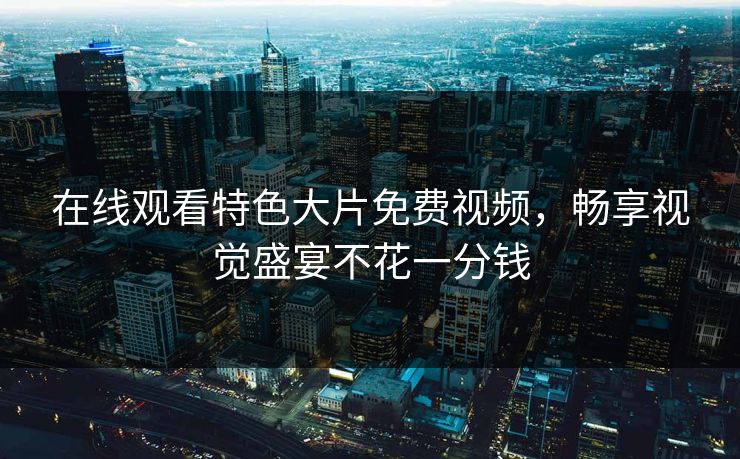 在线观看特色大片免费视频,畅享视觉盛宴不花一分钱 在线观看特色大片免费视频,畅享视觉盛宴不花一分钱