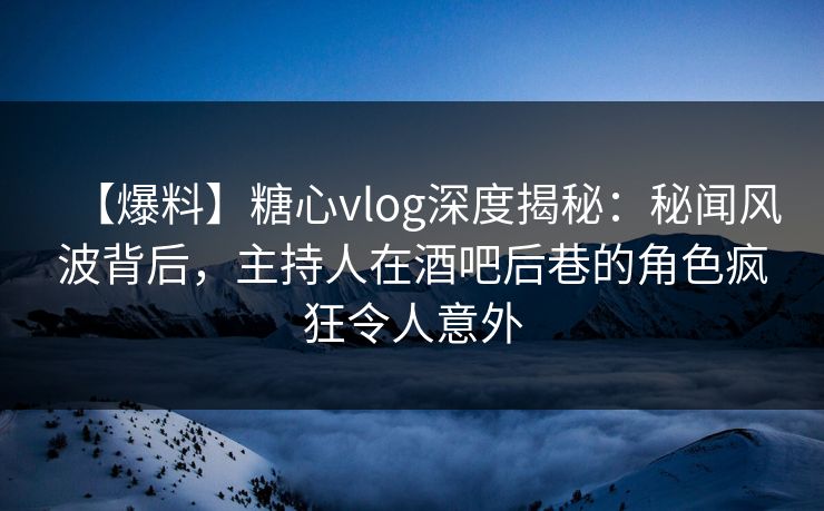 【爆料】糖心vlog深度揭秘：秘闻风波背后，主持人在酒吧后巷的角色疯狂令人意外