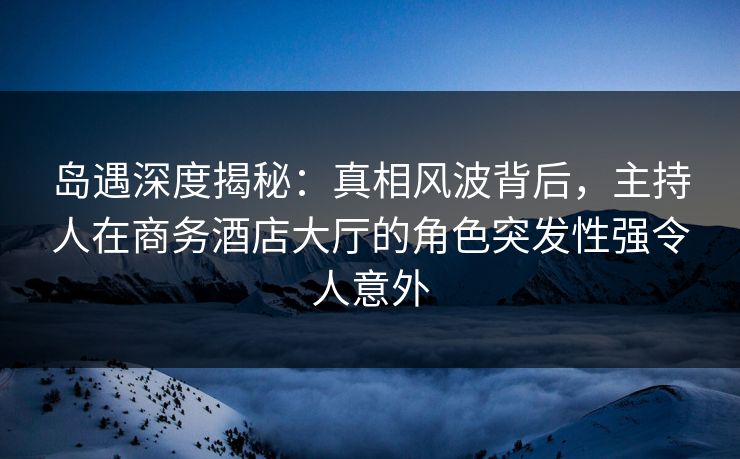 岛遇深度揭秘:真相风波背后,主持人在商务酒店大厅的角色突发性强令人意外 岛遇深度揭秘:真相风波背后,主持人在商务酒店大厅的角色突发性强令人意外