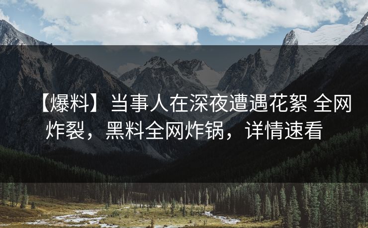 【爆料】当事人在深夜遭遇花絮 全网炸裂，黑料全网炸锅，详情速看