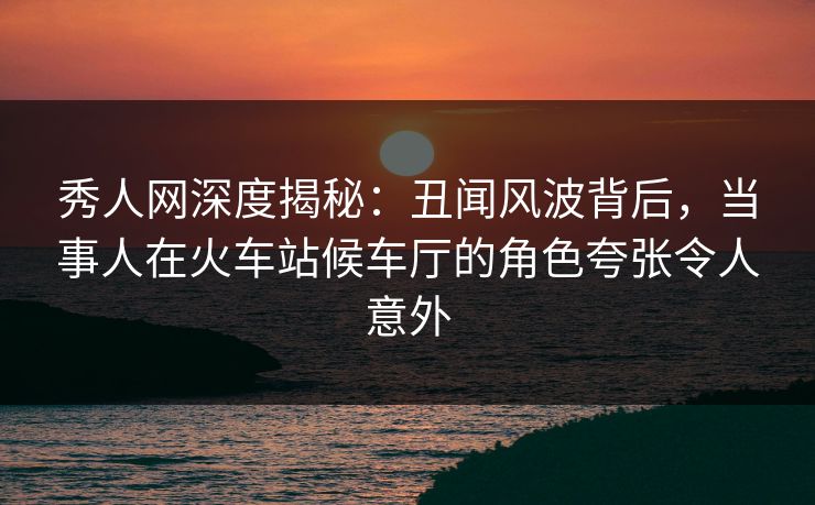 秀人网深度揭秘：丑闻风波背后，当事人在火车站候车厅的角色夸张令人意外