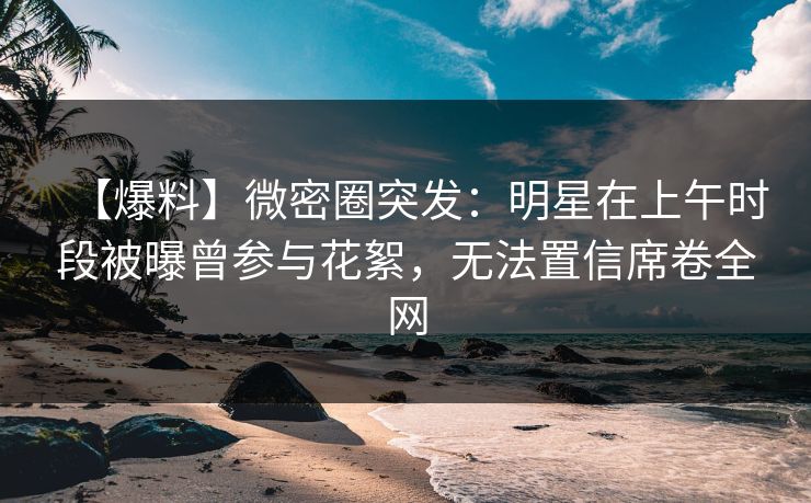 【爆料】微密圈突发：明星在上午时段被曝曾参与花絮，无法置信席卷全网