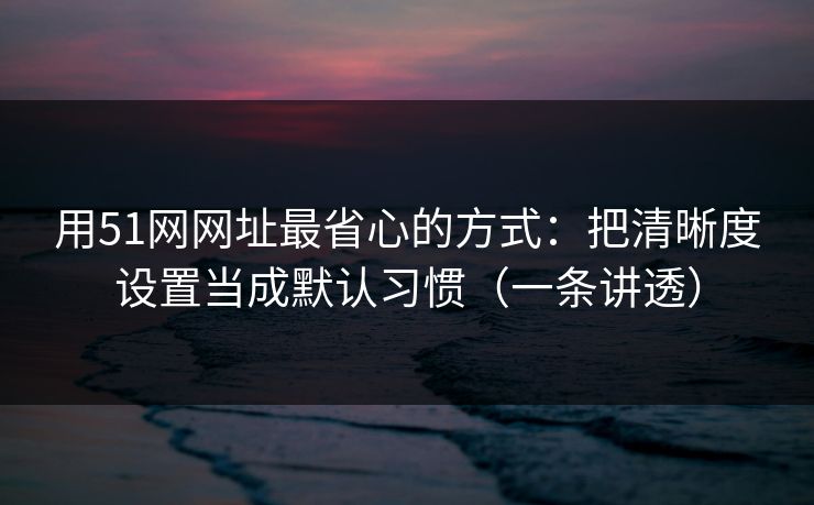 用51网网址最省心的方式：把清晰度设置当成默认习惯（一条讲透）