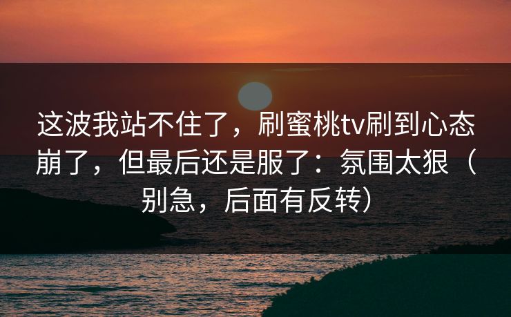 这波我站不住了，刷蜜桃tv刷到心态崩了，但最后还是服了：氛围太狠（别急，后面有反转）