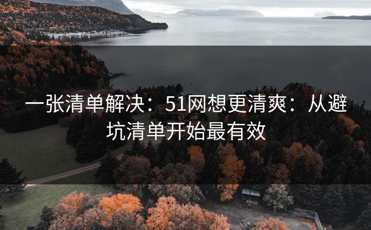 一张清单解决:51网想更清爽:从避坑清单开始最有效 一张清单解决:51网想更清爽:从避坑清单开始最有效