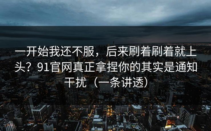 一开始我还不服，后来刷着刷着就上头？91官网真正拿捏你的其实是通知干扰（一条讲透）