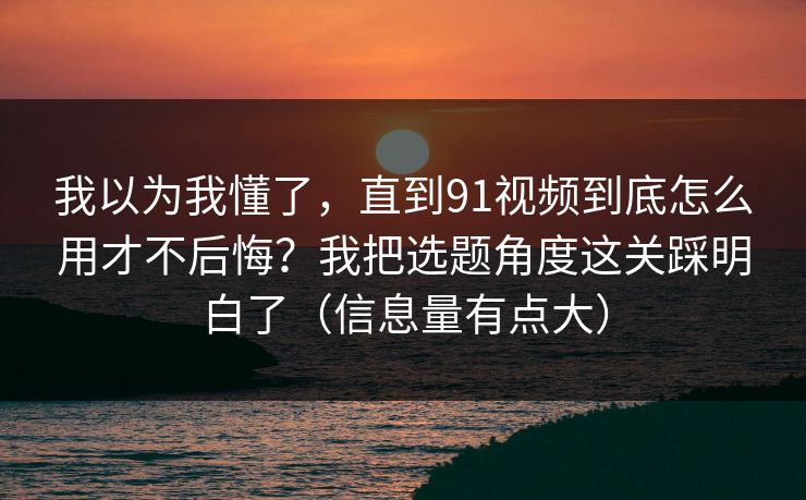 我以为我懂了，直到91视频到底怎么用才不后悔？我把选题角度这关踩明白了（信息量有点大）