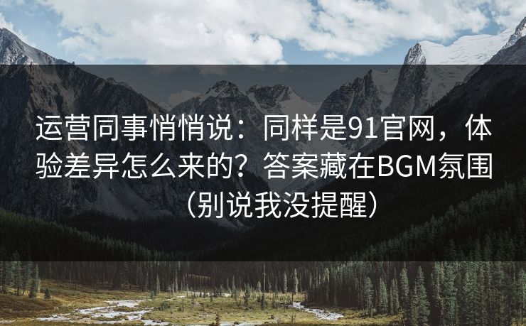 运营同事悄悄说：同样是91官网，体验差异怎么来的？答案藏在BGM氛围（别说我没提醒）