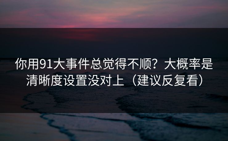 你用91大事件总觉得不顺？大概率是清晰度设置没对上（建议反复看）