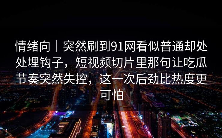 情绪向｜突然刷到91网看似普通却处处埋钩子，短视频切片里那句让吃瓜节奏突然失控，这一次后劲比热度更可怕