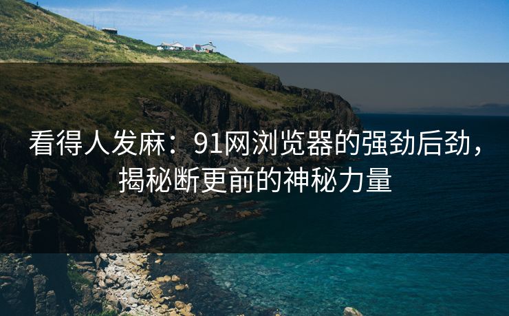 看得人发麻：91网浏览器的强劲后劲，揭秘断更前的神秘力量